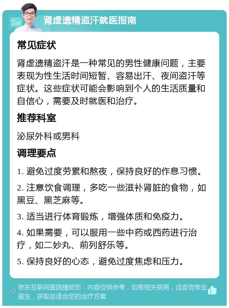 肾虚遗精盗汗就医指南 常见症状 肾虚遗精盗汗是一种常见的男性健康问题，主要表现为性生活时间短暂、容易出汗、夜间盗汗等症状。这些症状可能会影响到个人的生活质量和自信心，需要及时就医和治疗。 推荐科室 泌尿外科或男科 调理要点 1. 避免过度劳累和熬夜，保持良好的作息习惯。 2. 注意饮食调理，多吃一些滋补肾脏的食物，如黑豆、黑芝麻等。 3. 适当进行体育锻炼，增强体质和免疫力。 4. 如果需要，可以服用一些中药或西药进行治疗，如二妙丸、前列舒乐等。 5. 保持良好的心态，避免过度焦虑和压力。