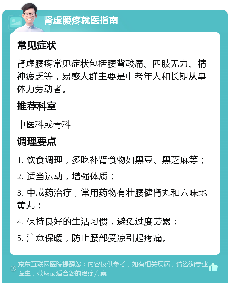 肾虚腰疼就医指南 常见症状 肾虚腰疼常见症状包括腰背酸痛、四肢无力、精神疲乏等，易感人群主要是中老年人和长期从事体力劳动者。 推荐科室 中医科或骨科 调理要点 1. 饮食调理，多吃补肾食物如黑豆、黑芝麻等； 2. 适当运动，增强体质； 3. 中成药治疗，常用药物有壮腰健肾丸和六味地黄丸； 4. 保持良好的生活习惯，避免过度劳累； 5. 注意保暖，防止腰部受凉引起疼痛。