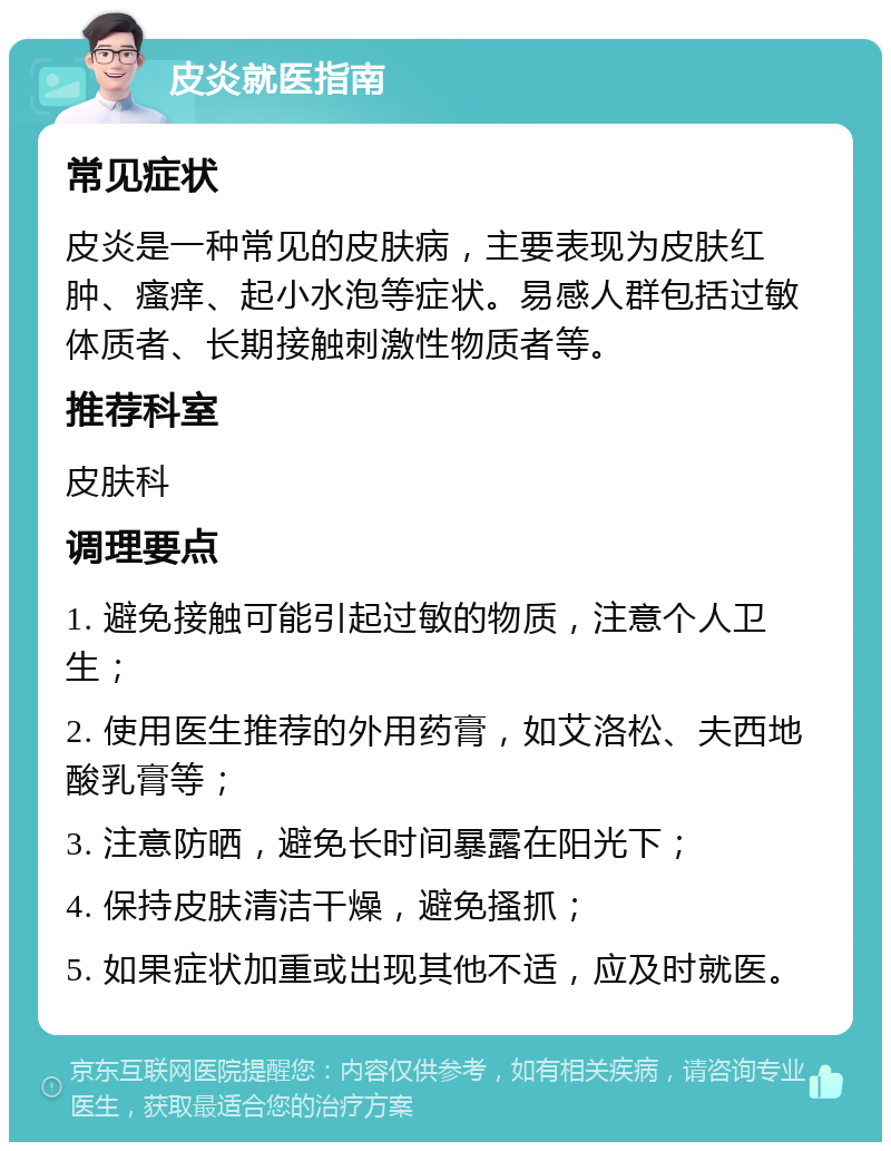 皮炎就医指南 常见症状 皮炎是一种常见的皮肤病，主要表现为皮肤红肿、瘙痒、起小水泡等症状。易感人群包括过敏体质者、长期接触刺激性物质者等。 推荐科室 皮肤科 调理要点 1. 避免接触可能引起过敏的物质，注意个人卫生； 2. 使用医生推荐的外用药膏，如艾洛松、夫西地酸乳膏等； 3. 注意防晒，避免长时间暴露在阳光下； 4. 保持皮肤清洁干燥，避免搔抓； 5. 如果症状加重或出现其他不适，应及时就医。