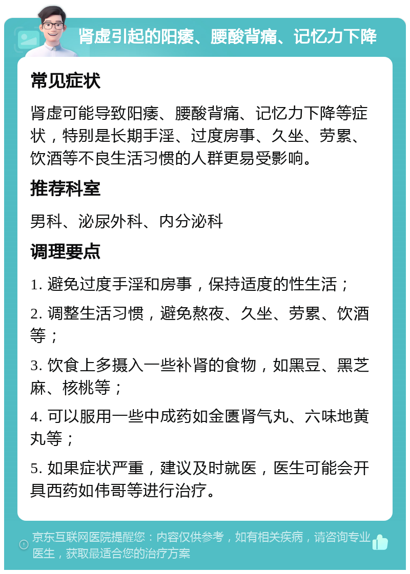 肾虚引起的阳痿、腰酸背痛、记忆力下降 常见症状 肾虚可能导致阳痿、腰酸背痛、记忆力下降等症状，特别是长期手淫、过度房事、久坐、劳累、饮酒等不良生活习惯的人群更易受影响。 推荐科室 男科、泌尿外科、内分泌科 调理要点 1. 避免过度手淫和房事，保持适度的性生活； 2. 调整生活习惯，避免熬夜、久坐、劳累、饮酒等； 3. 饮食上多摄入一些补肾的食物，如黑豆、黑芝麻、核桃等； 4. 可以服用一些中成药如金匮肾气丸、六味地黄丸等； 5. 如果症状严重，建议及时就医，医生可能会开具西药如伟哥等进行治疗。