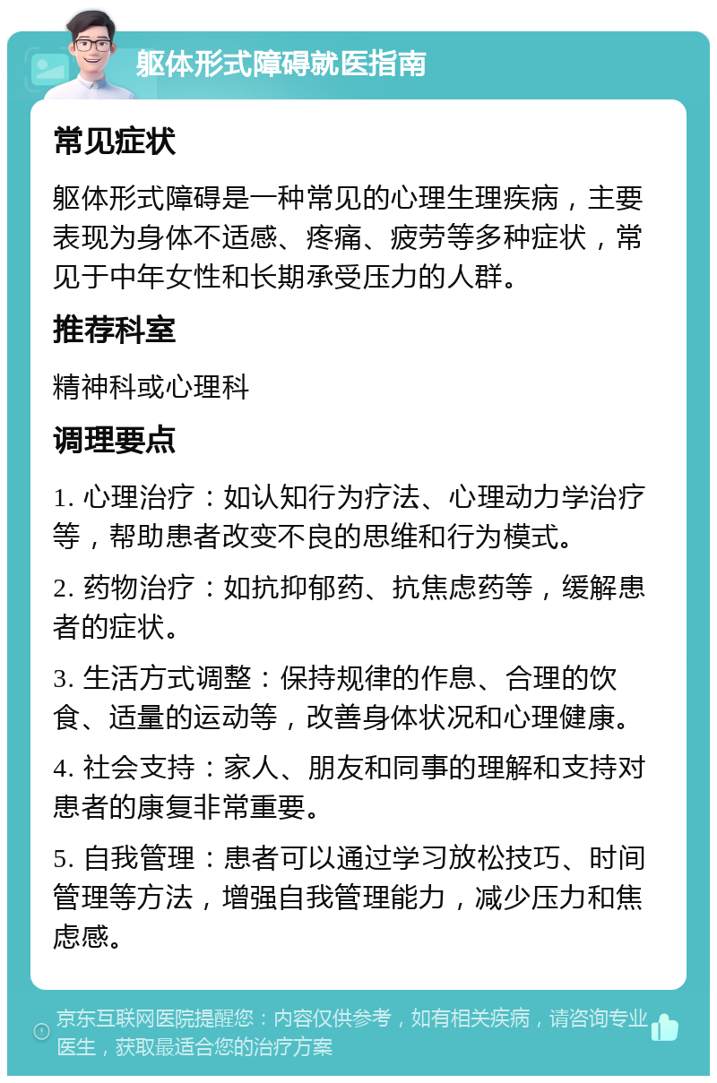 躯体形式障碍就医指南 常见症状 躯体形式障碍是一种常见的心理生理疾病，主要表现为身体不适感、疼痛、疲劳等多种症状，常见于中年女性和长期承受压力的人群。 推荐科室 精神科或心理科 调理要点 1. 心理治疗：如认知行为疗法、心理动力学治疗等，帮助患者改变不良的思维和行为模式。 2. 药物治疗：如抗抑郁药、抗焦虑药等，缓解患者的症状。 3. 生活方式调整：保持规律的作息、合理的饮食、适量的运动等，改善身体状况和心理健康。 4. 社会支持：家人、朋友和同事的理解和支持对患者的康复非常重要。 5. 自我管理：患者可以通过学习放松技巧、时间管理等方法，增强自我管理能力，减少压力和焦虑感。