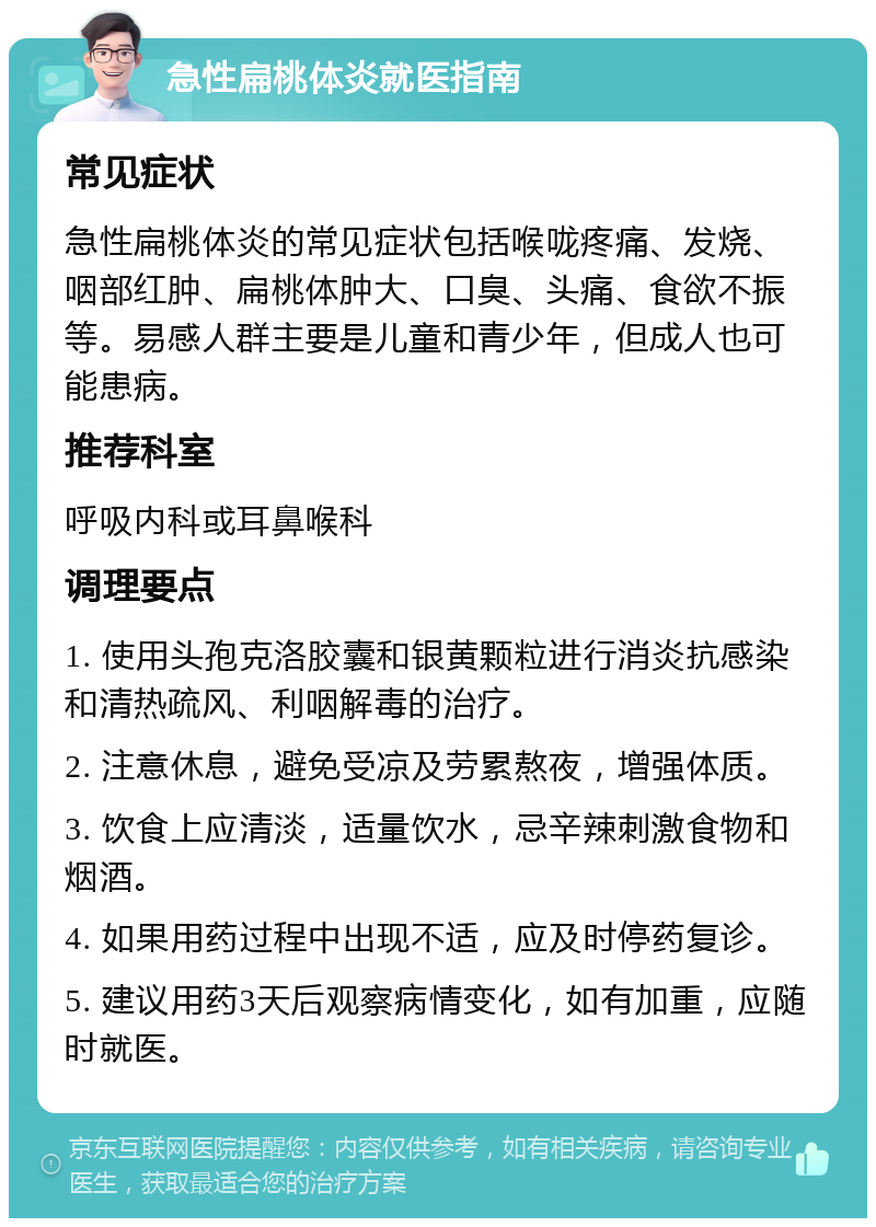 急性扁桃体炎就医指南 常见症状 急性扁桃体炎的常见症状包括喉咙疼痛、发烧、咽部红肿、扁桃体肿大、口臭、头痛、食欲不振等。易感人群主要是儿童和青少年，但成人也可能患病。 推荐科室 呼吸内科或耳鼻喉科 调理要点 1. 使用头孢克洛胶囊和银黄颗粒进行消炎抗感染和清热疏风、利咽解毒的治疗。 2. 注意休息，避免受凉及劳累熬夜，增强体质。 3. 饮食上应清淡，适量饮水，忌辛辣刺激食物和烟酒。 4. 如果用药过程中出现不适，应及时停药复诊。 5. 建议用药3天后观察病情变化，如有加重，应随时就医。