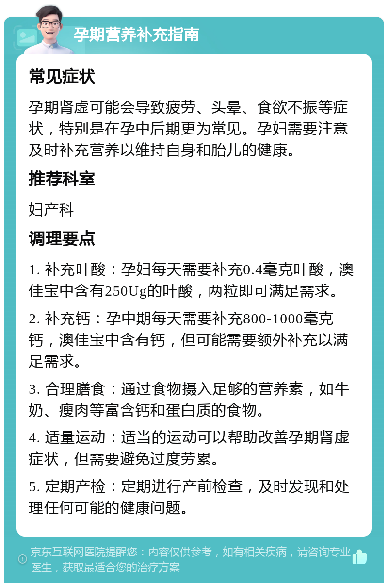 孕期营养补充指南 常见症状 孕期肾虚可能会导致疲劳、头晕、食欲不振等症状，特别是在孕中后期更为常见。孕妇需要注意及时补充营养以维持自身和胎儿的健康。 推荐科室 妇产科 调理要点 1. 补充叶酸：孕妇每天需要补充0.4毫克叶酸，澳佳宝中含有250Ug的叶酸，两粒即可满足需求。 2. 补充钙：孕中期每天需要补充800-1000毫克钙，澳佳宝中含有钙，但可能需要额外补充以满足需求。 3. 合理膳食：通过食物摄入足够的营养素，如牛奶、瘦肉等富含钙和蛋白质的食物。 4. 适量运动：适当的运动可以帮助改善孕期肾虚症状，但需要避免过度劳累。 5. 定期产检：定期进行产前检查，及时发现和处理任何可能的健康问题。