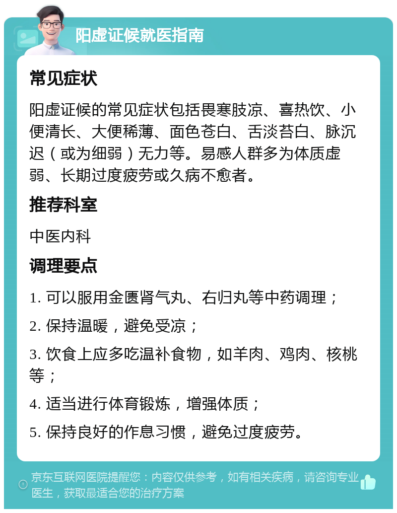 阳虚证候就医指南 常见症状 阳虚证候的常见症状包括畏寒肢凉、喜热饮、小便清长、大便稀薄、面色苍白、舌淡苔白、脉沉迟（或为细弱）无力等。易感人群多为体质虚弱、长期过度疲劳或久病不愈者。 推荐科室 中医内科 调理要点 1. 可以服用金匮肾气丸、右归丸等中药调理； 2. 保持温暖，避免受凉； 3. 饮食上应多吃温补食物，如羊肉、鸡肉、核桃等； 4. 适当进行体育锻炼，增强体质； 5. 保持良好的作息习惯，避免过度疲劳。