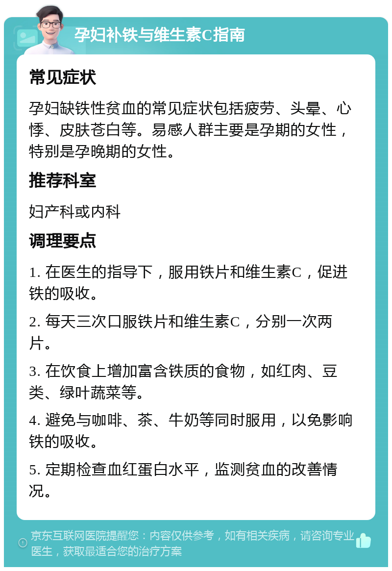 孕妇补铁与维生素C指南 常见症状 孕妇缺铁性贫血的常见症状包括疲劳、头晕、心悸、皮肤苍白等。易感人群主要是孕期的女性，特别是孕晚期的女性。 推荐科室 妇产科或内科 调理要点 1. 在医生的指导下，服用铁片和维生素C，促进铁的吸收。 2. 每天三次口服铁片和维生素C，分别一次两片。 3. 在饮食上增加富含铁质的食物，如红肉、豆类、绿叶蔬菜等。 4. 避免与咖啡、茶、牛奶等同时服用，以免影响铁的吸收。 5. 定期检查血红蛋白水平，监测贫血的改善情况。