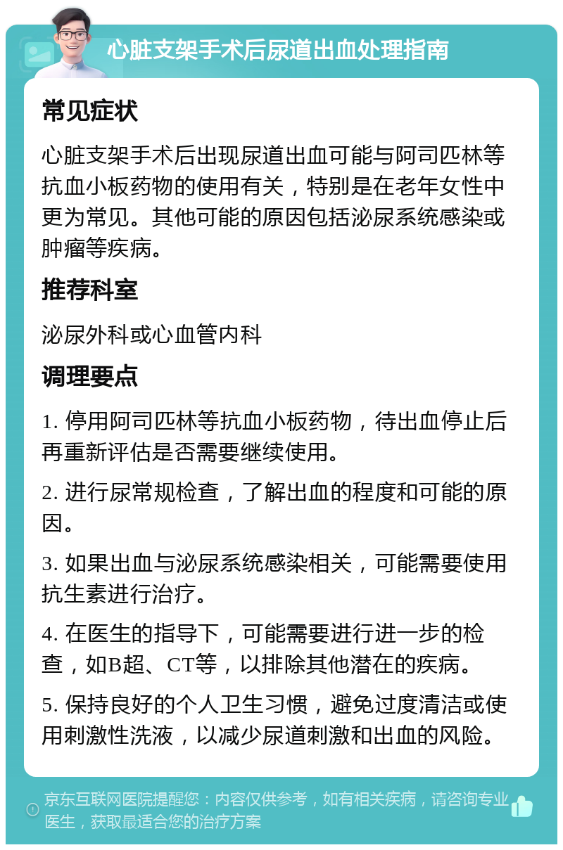 心脏支架手术后尿道出血处理指南 常见症状 心脏支架手术后出现尿道出血可能与阿司匹林等抗血小板药物的使用有关，特别是在老年女性中更为常见。其他可能的原因包括泌尿系统感染或肿瘤等疾病。 推荐科室 泌尿外科或心血管内科 调理要点 1. 停用阿司匹林等抗血小板药物，待出血停止后再重新评估是否需要继续使用。 2. 进行尿常规检查，了解出血的程度和可能的原因。 3. 如果出血与泌尿系统感染相关，可能需要使用抗生素进行治疗。 4. 在医生的指导下，可能需要进行进一步的检查，如B超、CT等，以排除其他潜在的疾病。 5. 保持良好的个人卫生习惯，避免过度清洁或使用刺激性洗液，以减少尿道刺激和出血的风险。