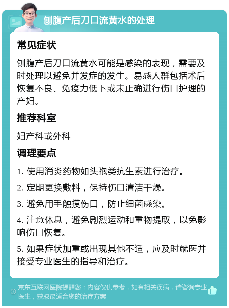 刨腹产后刀口流黄水的处理 常见症状 刨腹产后刀口流黄水可能是感染的表现，需要及时处理以避免并发症的发生。易感人群包括术后恢复不良、免疫力低下或未正确进行伤口护理的产妇。 推荐科室 妇产科或外科 调理要点 1. 使用消炎药物如头孢类抗生素进行治疗。 2. 定期更换敷料，保持伤口清洁干燥。 3. 避免用手触摸伤口，防止细菌感染。 4. 注意休息，避免剧烈运动和重物提取，以免影响伤口恢复。 5. 如果症状加重或出现其他不适，应及时就医并接受专业医生的指导和治疗。