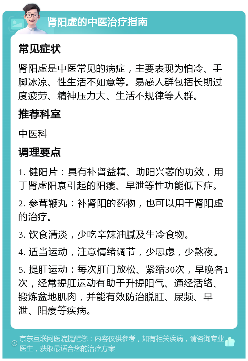 肾阳虚的中医治疗指南 常见症状 肾阳虚是中医常见的病症，主要表现为怕冷、手脚冰凉、性生活不如意等。易感人群包括长期过度疲劳、精神压力大、生活不规律等人群。 推荐科室 中医科 调理要点 1. 健阳片：具有补肾益精、助阳兴萎的功效，用于肾虚阳衰引起的阳痿、早泄等性功能低下症。 2. 参茸鞭丸：补肾阳的药物，也可以用于肾阳虚的治疗。 3. 饮食清淡，少吃辛辣油腻及生冷食物。 4. 适当运动，注意情绪调节，少思虑，少熬夜。 5. 提肛运动：每次肛门放松、紧缩30次，早晚各1次，经常提肛运动有助于升提阳气、通经活络、锻炼盆地肌肉，并能有效防治脱肛、尿频、早泄、阳痿等疾病。