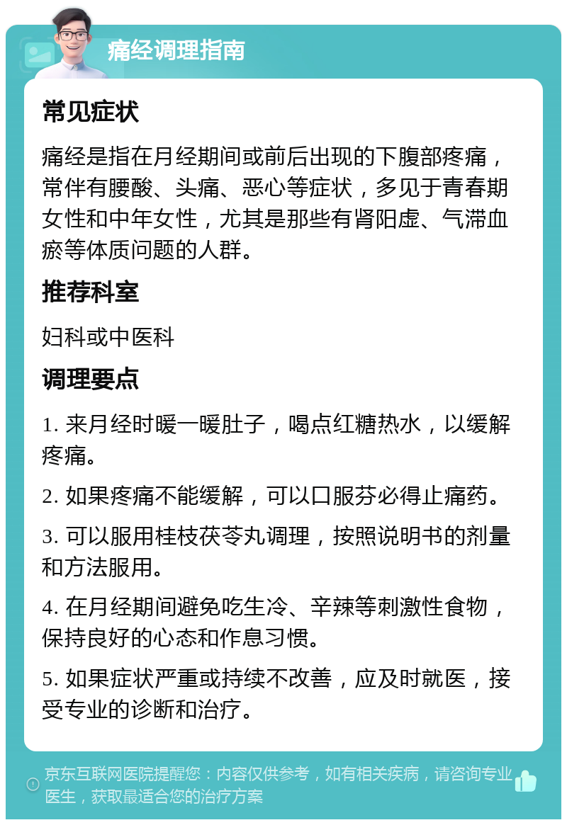 痛经调理指南 常见症状 痛经是指在月经期间或前后出现的下腹部疼痛，常伴有腰酸、头痛、恶心等症状，多见于青春期女性和中年女性，尤其是那些有肾阳虚、气滞血瘀等体质问题的人群。 推荐科室 妇科或中医科 调理要点 1. 来月经时暖一暖肚子，喝点红糖热水，以缓解疼痛。 2. 如果疼痛不能缓解，可以口服芬必得止痛药。 3. 可以服用桂枝茯苓丸调理，按照说明书的剂量和方法服用。 4. 在月经期间避免吃生冷、辛辣等刺激性食物，保持良好的心态和作息习惯。 5. 如果症状严重或持续不改善，应及时就医，接受专业的诊断和治疗。