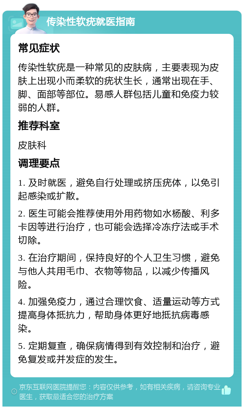 传染性软疣就医指南 常见症状 传染性软疣是一种常见的皮肤病，主要表现为皮肤上出现小而柔软的疣状生长，通常出现在手、脚、面部等部位。易感人群包括儿童和免疫力较弱的人群。 推荐科室 皮肤科 调理要点 1. 及时就医，避免自行处理或挤压疣体，以免引起感染或扩散。 2. 医生可能会推荐使用外用药物如水杨酸、利多卡因等进行治疗，也可能会选择冷冻疗法或手术切除。 3. 在治疗期间，保持良好的个人卫生习惯，避免与他人共用毛巾、衣物等物品，以减少传播风险。 4. 加强免疫力，通过合理饮食、适量运动等方式提高身体抵抗力，帮助身体更好地抵抗病毒感染。 5. 定期复查，确保病情得到有效控制和治疗，避免复发或并发症的发生。