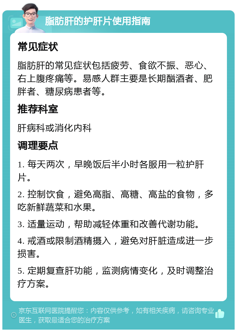 脂肪肝的护肝片使用指南 常见症状 脂肪肝的常见症状包括疲劳、食欲不振、恶心、右上腹疼痛等。易感人群主要是长期酗酒者、肥胖者、糖尿病患者等。 推荐科室 肝病科或消化内科 调理要点 1. 每天两次，早晚饭后半小时各服用一粒护肝片。 2. 控制饮食，避免高脂、高糖、高盐的食物，多吃新鲜蔬菜和水果。 3. 适量运动，帮助减轻体重和改善代谢功能。 4. 戒酒或限制酒精摄入，避免对肝脏造成进一步损害。 5. 定期复查肝功能，监测病情变化，及时调整治疗方案。