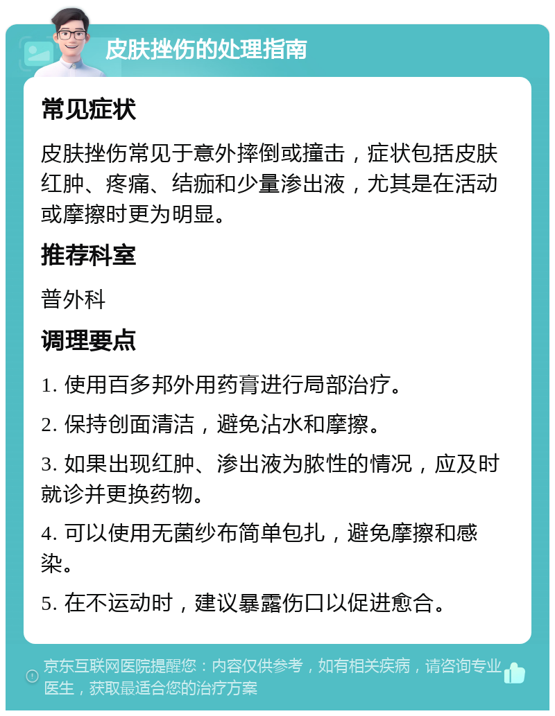 皮肤挫伤的处理指南 常见症状 皮肤挫伤常见于意外摔倒或撞击，症状包括皮肤红肿、疼痛、结痂和少量渗出液，尤其是在活动或摩擦时更为明显。 推荐科室 普外科 调理要点 1. 使用百多邦外用药膏进行局部治疗。 2. 保持创面清洁，避免沾水和摩擦。 3. 如果出现红肿、渗出液为脓性的情况，应及时就诊并更换药物。 4. 可以使用无菌纱布简单包扎，避免摩擦和感染。 5. 在不运动时，建议暴露伤口以促进愈合。