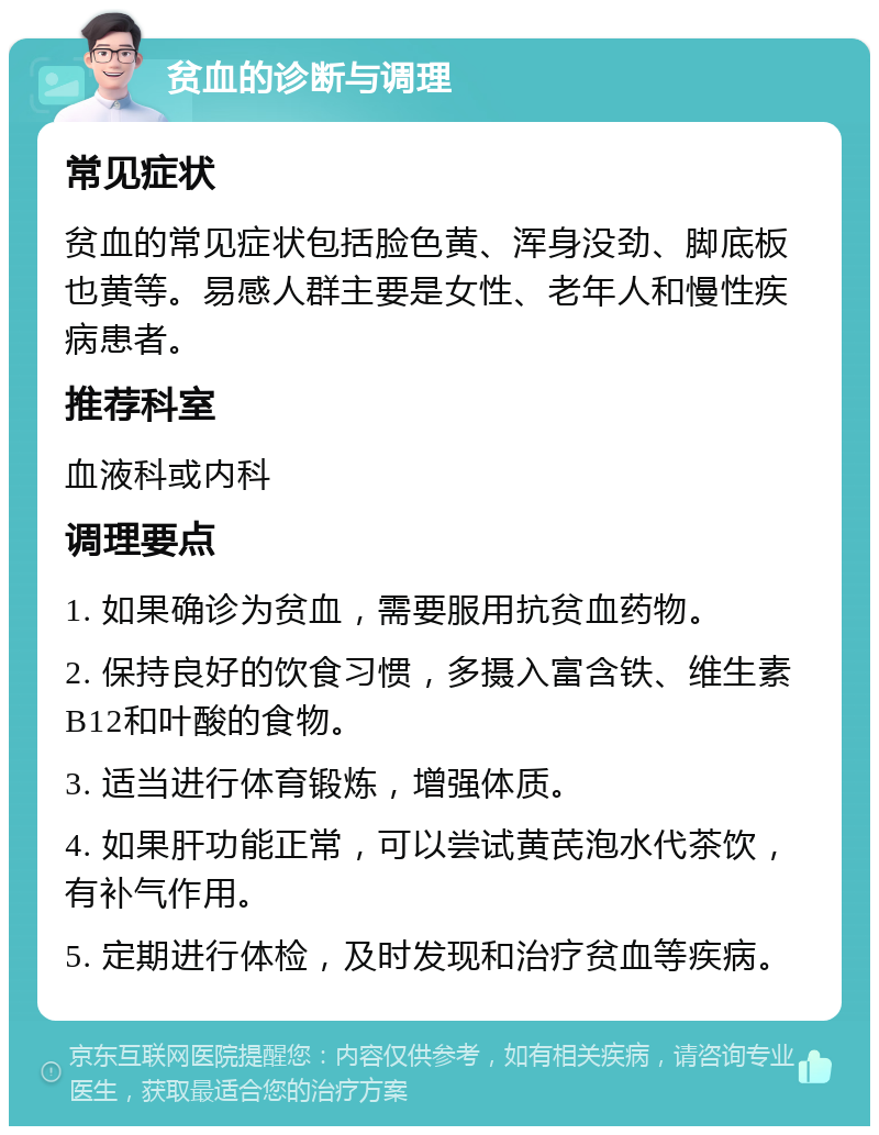 贫血的诊断与调理 常见症状 贫血的常见症状包括脸色黄、浑身没劲、脚底板也黄等。易感人群主要是女性、老年人和慢性疾病患者。 推荐科室 血液科或内科 调理要点 1. 如果确诊为贫血，需要服用抗贫血药物。 2. 保持良好的饮食习惯，多摄入富含铁、维生素B12和叶酸的食物。 3. 适当进行体育锻炼，增强体质。 4. 如果肝功能正常，可以尝试黄芪泡水代茶饮，有补气作用。 5. 定期进行体检，及时发现和治疗贫血等疾病。