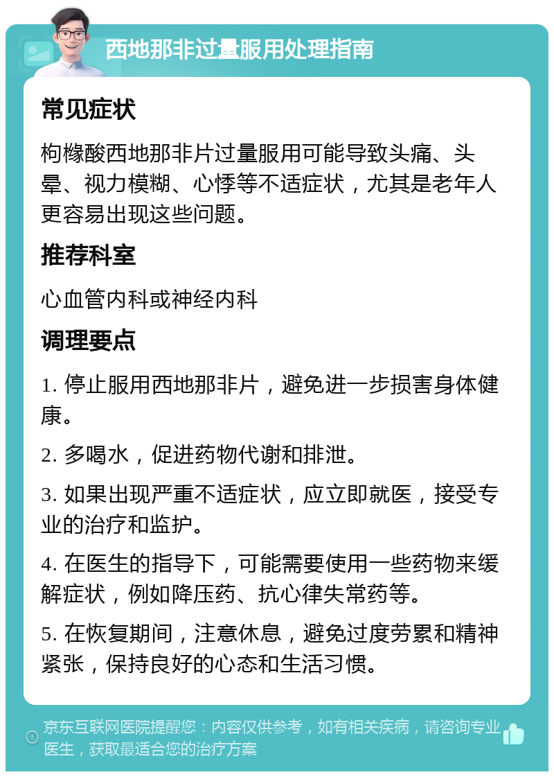 西地那非过量服用处理指南 常见症状 枸橼酸西地那非片过量服用可能导致头痛、头晕、视力模糊、心悸等不适症状，尤其是老年人更容易出现这些问题。 推荐科室 心血管内科或神经内科 调理要点 1. 停止服用西地那非片，避免进一步损害身体健康。 2. 多喝水，促进药物代谢和排泄。 3. 如果出现严重不适症状，应立即就医，接受专业的治疗和监护。 4. 在医生的指导下，可能需要使用一些药物来缓解症状，例如降压药、抗心律失常药等。 5. 在恢复期间，注意休息，避免过度劳累和精神紧张，保持良好的心态和生活习惯。