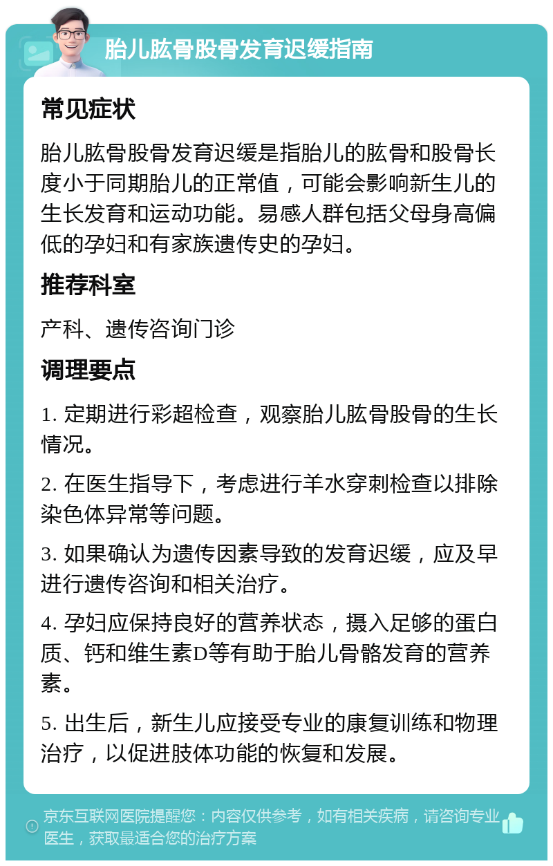 胎儿肱骨股骨发育迟缓指南 常见症状 胎儿肱骨股骨发育迟缓是指胎儿的肱骨和股骨长度小于同期胎儿的正常值，可能会影响新生儿的生长发育和运动功能。易感人群包括父母身高偏低的孕妇和有家族遗传史的孕妇。 推荐科室 产科、遗传咨询门诊 调理要点 1. 定期进行彩超检查，观察胎儿肱骨股骨的生长情况。 2. 在医生指导下，考虑进行羊水穿刺检查以排除染色体异常等问题。 3. 如果确认为遗传因素导致的发育迟缓，应及早进行遗传咨询和相关治疗。 4. 孕妇应保持良好的营养状态，摄入足够的蛋白质、钙和维生素D等有助于胎儿骨骼发育的营养素。 5. 出生后，新生儿应接受专业的康复训练和物理治疗，以促进肢体功能的恢复和发展。