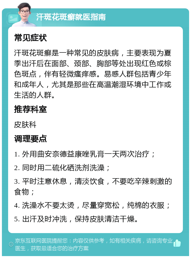 汗斑花斑癣就医指南 常见症状 汗斑花斑癣是一种常见的皮肤病，主要表现为夏季出汗后在面部、颈部、胸部等处出现红色或棕色斑点，伴有轻微瘙痒感。易感人群包括青少年和成年人，尤其是那些在高温潮湿环境中工作或生活的人群。 推荐科室 皮肤科 调理要点 1. 外用曲安奈德益康唑乳膏一天两次治疗； 2. 同时用二硫化硒洗剂洗澡； 3. 平时注意休息，清淡饮食，不要吃辛辣刺激的食物； 4. 洗澡水不要太烫，尽量穿宽松，纯棉的衣服； 5. 出汗及时冲洗，保持皮肤清洁干燥。