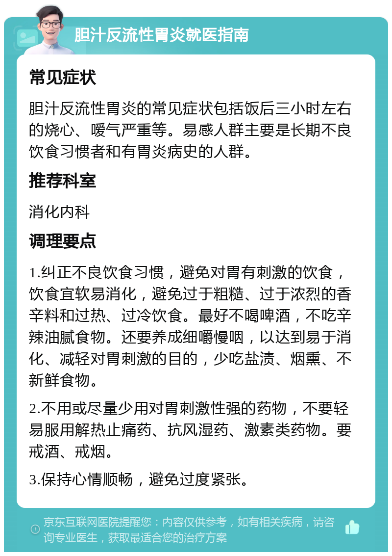 胆汁反流性胃炎就医指南 常见症状 胆汁反流性胃炎的常见症状包括饭后三小时左右的烧心、嗳气严重等。易感人群主要是长期不良饮食习惯者和有胃炎病史的人群。 推荐科室 消化内科 调理要点 1.纠正不良饮食习惯，避免对胃有刺激的饮食，饮食宜软易消化，避免过于粗糙、过于浓烈的香辛料和过热、过冷饮食。最好不喝啤酒，不吃辛辣油腻食物。还要养成细嚼慢咽，以达到易于消化、减轻对胃刺激的目的，少吃盐渍、烟熏、不新鲜食物。 2.不用或尽量少用对胃刺激性强的药物，不要轻易服用解热止痛药、抗风湿药、激素类药物。要戒酒、戒烟。 3.保持心情顺畅，避免过度紧张。