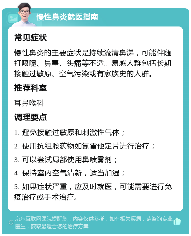 慢性鼻炎就医指南 常见症状 慢性鼻炎的主要症状是持续流清鼻涕，可能伴随打喷嚏、鼻塞、头痛等不适。易感人群包括长期接触过敏原、空气污染或有家族史的人群。 推荐科室 耳鼻喉科 调理要点 1. 避免接触过敏原和刺激性气体； 2. 使用抗组胺药物如氯雷他定片进行治疗； 3. 可以尝试局部使用鼻喷雾剂； 4. 保持室内空气清新，适当加湿； 5. 如果症状严重，应及时就医，可能需要进行免疫治疗或手术治疗。