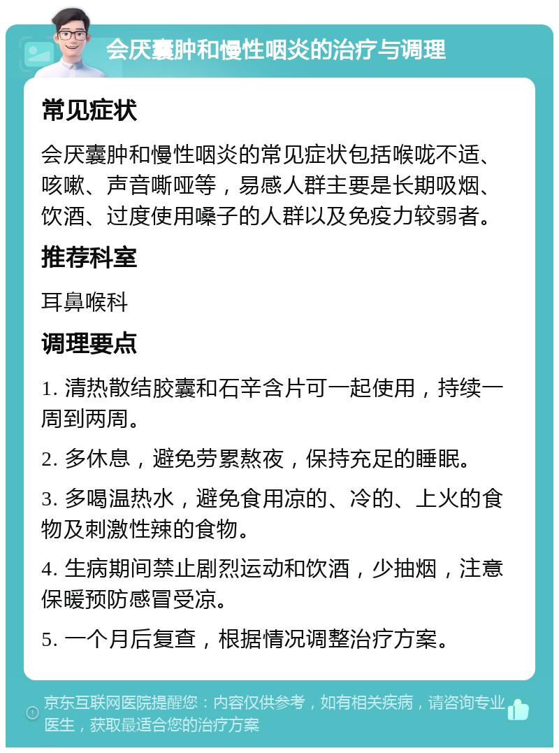 会厌囊肿和慢性咽炎的治疗与调理 常见症状 会厌囊肿和慢性咽炎的常见症状包括喉咙不适、咳嗽、声音嘶哑等，易感人群主要是长期吸烟、饮酒、过度使用嗓子的人群以及免疫力较弱者。 推荐科室 耳鼻喉科 调理要点 1. 清热散结胶囊和石辛含片可一起使用，持续一周到两周。 2. 多休息，避免劳累熬夜，保持充足的睡眠。 3. 多喝温热水，避免食用凉的、冷的、上火的食物及刺激性辣的食物。 4. 生病期间禁止剧烈运动和饮酒，少抽烟，注意保暖预防感冒受凉。 5. 一个月后复查，根据情况调整治疗方案。