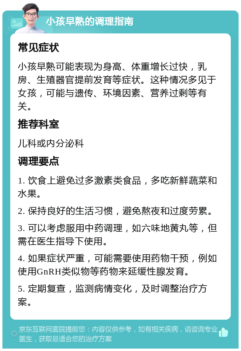 小孩早熟的调理指南 常见症状 小孩早熟可能表现为身高、体重增长过快，乳房、生殖器官提前发育等症状。这种情况多见于女孩，可能与遗传、环境因素、营养过剩等有关。 推荐科室 儿科或内分泌科 调理要点 1. 饮食上避免过多激素类食品，多吃新鲜蔬菜和水果。 2. 保持良好的生活习惯，避免熬夜和过度劳累。 3. 可以考虑服用中药调理，如六味地黄丸等，但需在医生指导下使用。 4. 如果症状严重，可能需要使用药物干预，例如使用GnRH类似物等药物来延缓性腺发育。 5. 定期复查，监测病情变化，及时调整治疗方案。