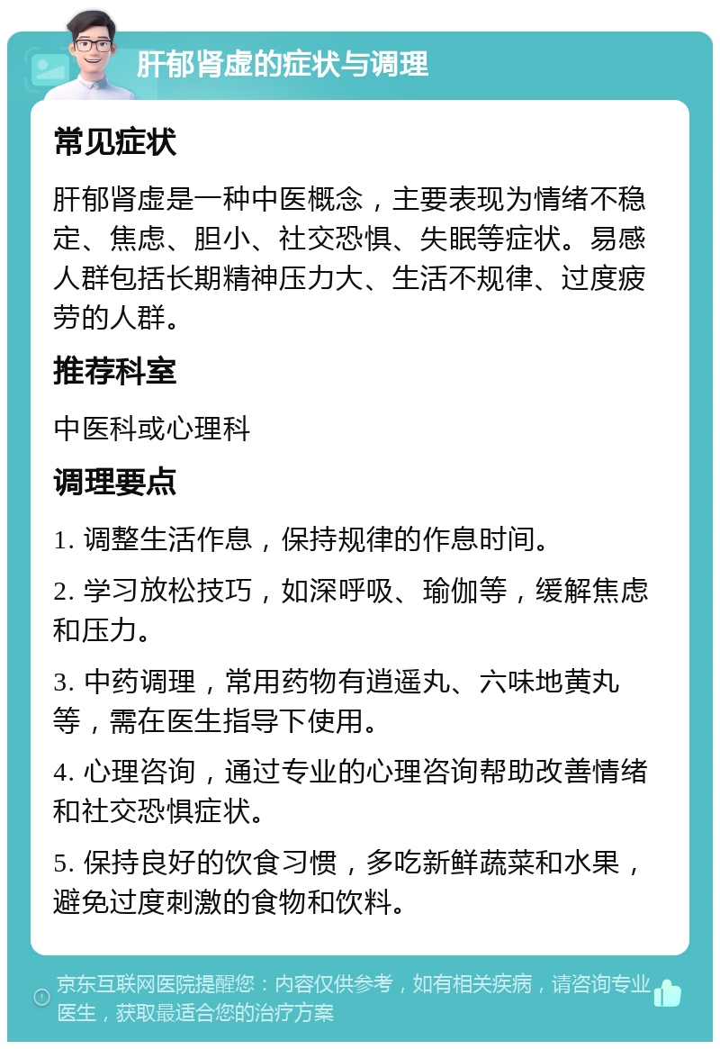 肝郁肾虚的症状与调理 常见症状 肝郁肾虚是一种中医概念，主要表现为情绪不稳定、焦虑、胆小、社交恐惧、失眠等症状。易感人群包括长期精神压力大、生活不规律、过度疲劳的人群。 推荐科室 中医科或心理科 调理要点 1. 调整生活作息，保持规律的作息时间。 2. 学习放松技巧，如深呼吸、瑜伽等，缓解焦虑和压力。 3. 中药调理，常用药物有逍遥丸、六味地黄丸等，需在医生指导下使用。 4. 心理咨询，通过专业的心理咨询帮助改善情绪和社交恐惧症状。 5. 保持良好的饮食习惯，多吃新鲜蔬菜和水果，避免过度刺激的食物和饮料。