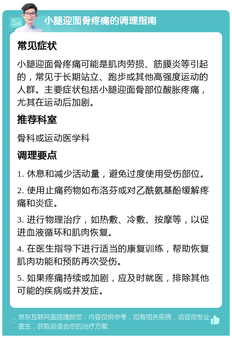 小腿迎面骨疼痛的调理指南 常见症状 小腿迎面骨疼痛可能是肌肉劳损、筋膜炎等引起的，常见于长期站立、跑步或其他高强度运动的人群。主要症状包括小腿迎面骨部位酸胀疼痛，尤其在运动后加剧。 推荐科室 骨科或运动医学科 调理要点 1. 休息和减少活动量，避免过度使用受伤部位。 2. 使用止痛药物如布洛芬或对乙酰氨基酚缓解疼痛和炎症。 3. 进行物理治疗，如热敷、冷敷、按摩等，以促进血液循环和肌肉恢复。 4. 在医生指导下进行适当的康复训练，帮助恢复肌肉功能和预防再次受伤。 5. 如果疼痛持续或加剧，应及时就医，排除其他可能的疾病或并发症。