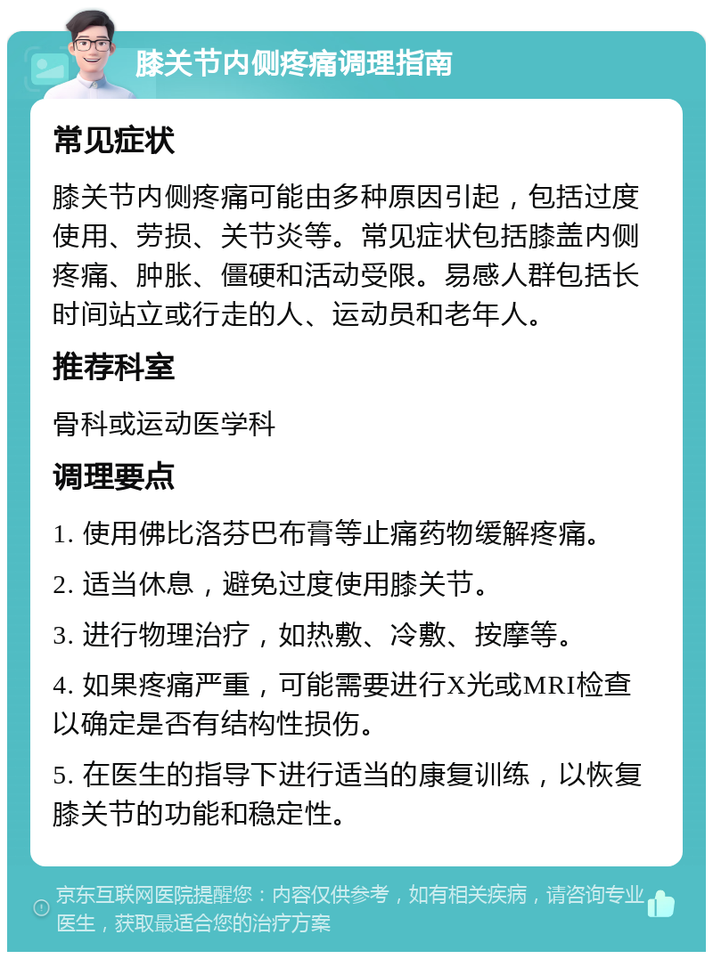 膝关节内侧疼痛调理指南 常见症状 膝关节内侧疼痛可能由多种原因引起，包括过度使用、劳损、关节炎等。常见症状包括膝盖内侧疼痛、肿胀、僵硬和活动受限。易感人群包括长时间站立或行走的人、运动员和老年人。 推荐科室 骨科或运动医学科 调理要点 1. 使用佛比洛芬巴布膏等止痛药物缓解疼痛。 2. 适当休息，避免过度使用膝关节。 3. 进行物理治疗，如热敷、冷敷、按摩等。 4. 如果疼痛严重，可能需要进行X光或MRI检查以确定是否有结构性损伤。 5. 在医生的指导下进行适当的康复训练，以恢复膝关节的功能和稳定性。