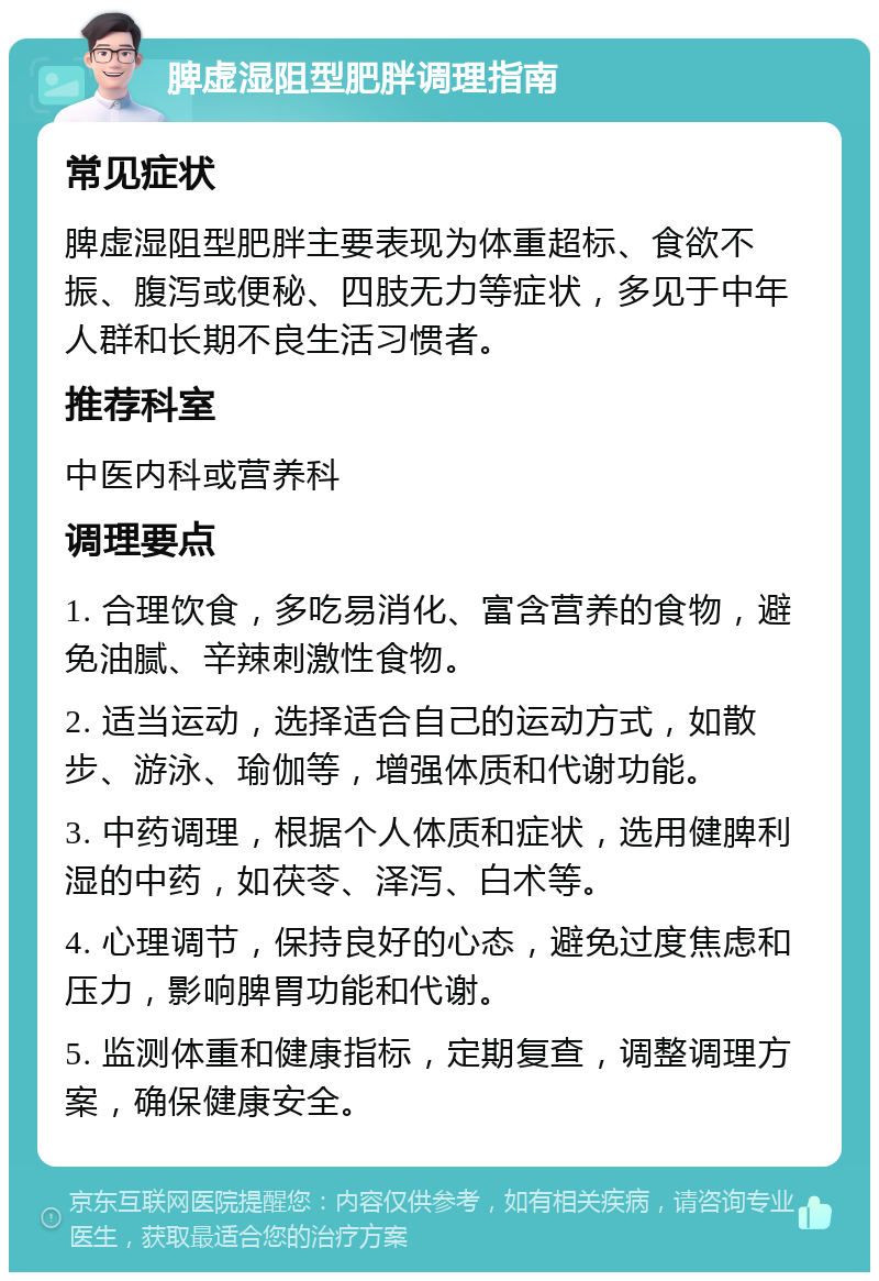 脾虚湿阻型肥胖调理指南 常见症状 脾虚湿阻型肥胖主要表现为体重超标、食欲不振、腹泻或便秘、四肢无力等症状，多见于中年人群和长期不良生活习惯者。 推荐科室 中医内科或营养科 调理要点 1. 合理饮食，多吃易消化、富含营养的食物，避免油腻、辛辣刺激性食物。 2. 适当运动，选择适合自己的运动方式，如散步、游泳、瑜伽等，增强体质和代谢功能。 3. 中药调理，根据个人体质和症状，选用健脾利湿的中药，如茯苓、泽泻、白术等。 4. 心理调节，保持良好的心态，避免过度焦虑和压力，影响脾胃功能和代谢。 5. 监测体重和健康指标，定期复查，调整调理方案，确保健康安全。