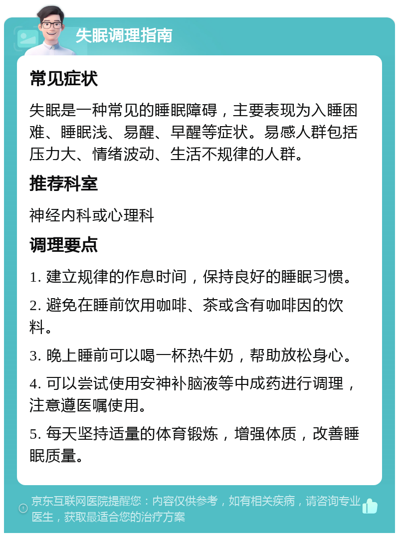 失眠调理指南 常见症状 失眠是一种常见的睡眠障碍，主要表现为入睡困难、睡眠浅、易醒、早醒等症状。易感人群包括压力大、情绪波动、生活不规律的人群。 推荐科室 神经内科或心理科 调理要点 1. 建立规律的作息时间，保持良好的睡眠习惯。 2. 避免在睡前饮用咖啡、茶或含有咖啡因的饮料。 3. 晚上睡前可以喝一杯热牛奶，帮助放松身心。 4. 可以尝试使用安神补脑液等中成药进行调理，注意遵医嘱使用。 5. 每天坚持适量的体育锻炼，增强体质，改善睡眠质量。