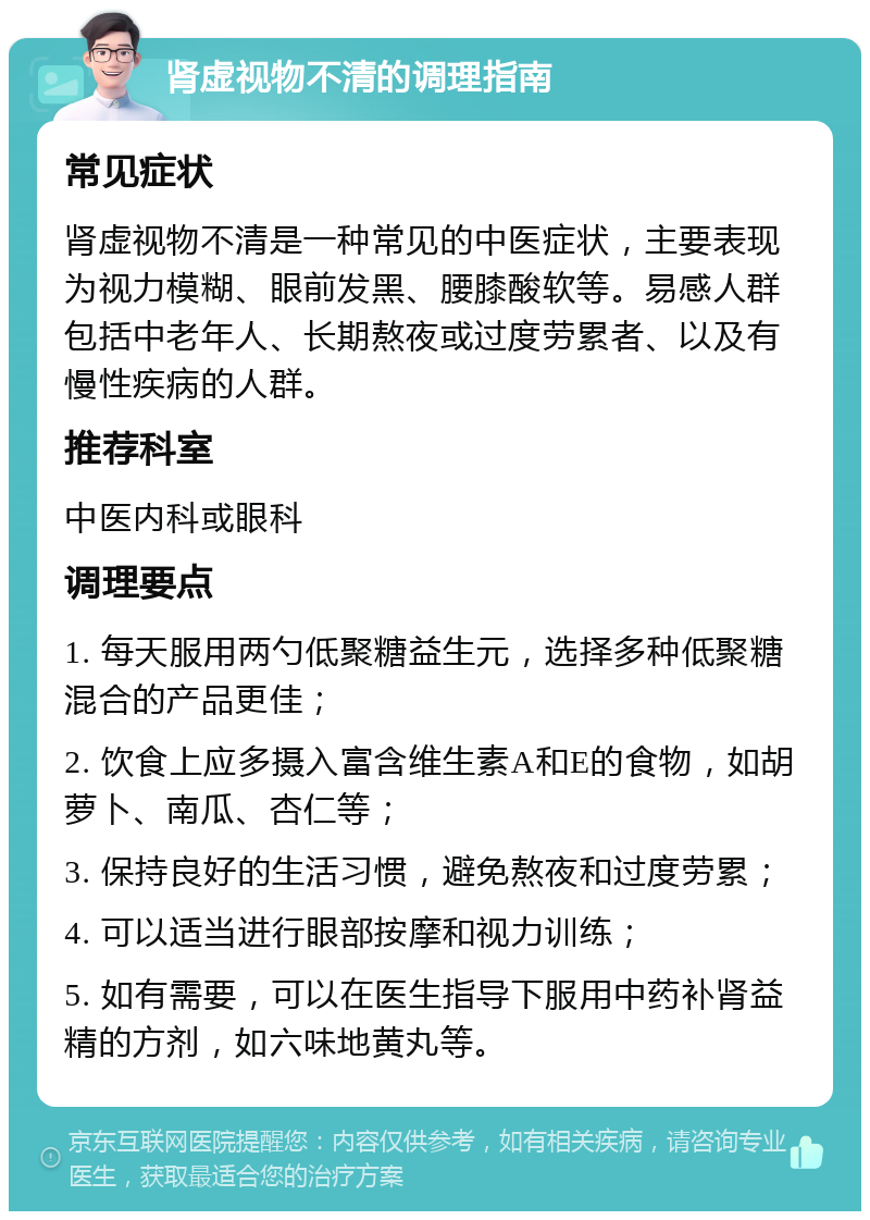 肾虚视物不清的调理指南 常见症状 肾虚视物不清是一种常见的中医症状，主要表现为视力模糊、眼前发黑、腰膝酸软等。易感人群包括中老年人、长期熬夜或过度劳累者、以及有慢性疾病的人群。 推荐科室 中医内科或眼科 调理要点 1. 每天服用两勺低聚糖益生元，选择多种低聚糖混合的产品更佳； 2. 饮食上应多摄入富含维生素A和E的食物，如胡萝卜、南瓜、杏仁等； 3. 保持良好的生活习惯，避免熬夜和过度劳累； 4. 可以适当进行眼部按摩和视力训练； 5. 如有需要，可以在医生指导下服用中药补肾益精的方剂，如六味地黄丸等。