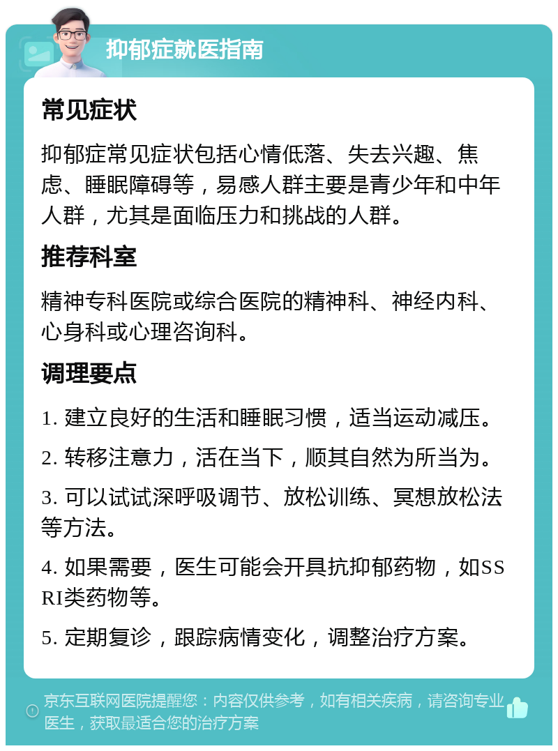 抑郁症就医指南 常见症状 抑郁症常见症状包括心情低落、失去兴趣、焦虑、睡眠障碍等，易感人群主要是青少年和中年人群，尤其是面临压力和挑战的人群。 推荐科室 精神专科医院或综合医院的精神科、神经内科、心身科或心理咨询科。 调理要点 1. 建立良好的生活和睡眠习惯，适当运动减压。 2. 转移注意力，活在当下，顺其自然为所当为。 3. 可以试试深呼吸调节、放松训练、冥想放松法等方法。 4. 如果需要，医生可能会开具抗抑郁药物，如SSRI类药物等。 5. 定期复诊，跟踪病情变化，调整治疗方案。