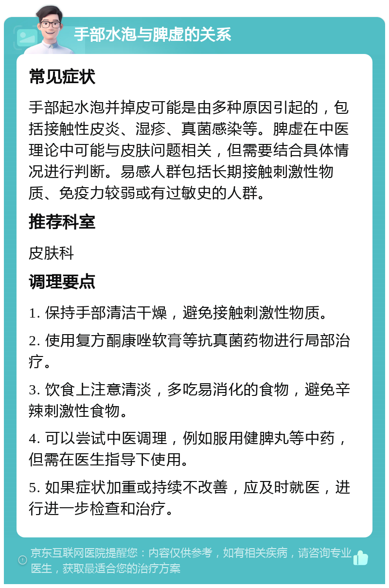 手部水泡与脾虚的关系 常见症状 手部起水泡并掉皮可能是由多种原因引起的，包括接触性皮炎、湿疹、真菌感染等。脾虚在中医理论中可能与皮肤问题相关，但需要结合具体情况进行判断。易感人群包括长期接触刺激性物质、免疫力较弱或有过敏史的人群。 推荐科室 皮肤科 调理要点 1. 保持手部清洁干燥，避免接触刺激性物质。 2. 使用复方酮康唑软膏等抗真菌药物进行局部治疗。 3. 饮食上注意清淡，多吃易消化的食物，避免辛辣刺激性食物。 4. 可以尝试中医调理，例如服用健脾丸等中药，但需在医生指导下使用。 5. 如果症状加重或持续不改善，应及时就医，进行进一步检查和治疗。