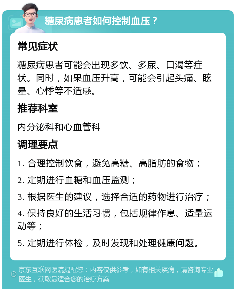 糖尿病患者如何控制血压？ 常见症状 糖尿病患者可能会出现多饮、多尿、口渴等症状。同时，如果血压升高，可能会引起头痛、眩晕、心悸等不适感。 推荐科室 内分泌科和心血管科 调理要点 1. 合理控制饮食，避免高糖、高脂肪的食物； 2. 定期进行血糖和血压监测； 3. 根据医生的建议，选择合适的药物进行治疗； 4. 保持良好的生活习惯，包括规律作息、适量运动等； 5. 定期进行体检，及时发现和处理健康问题。