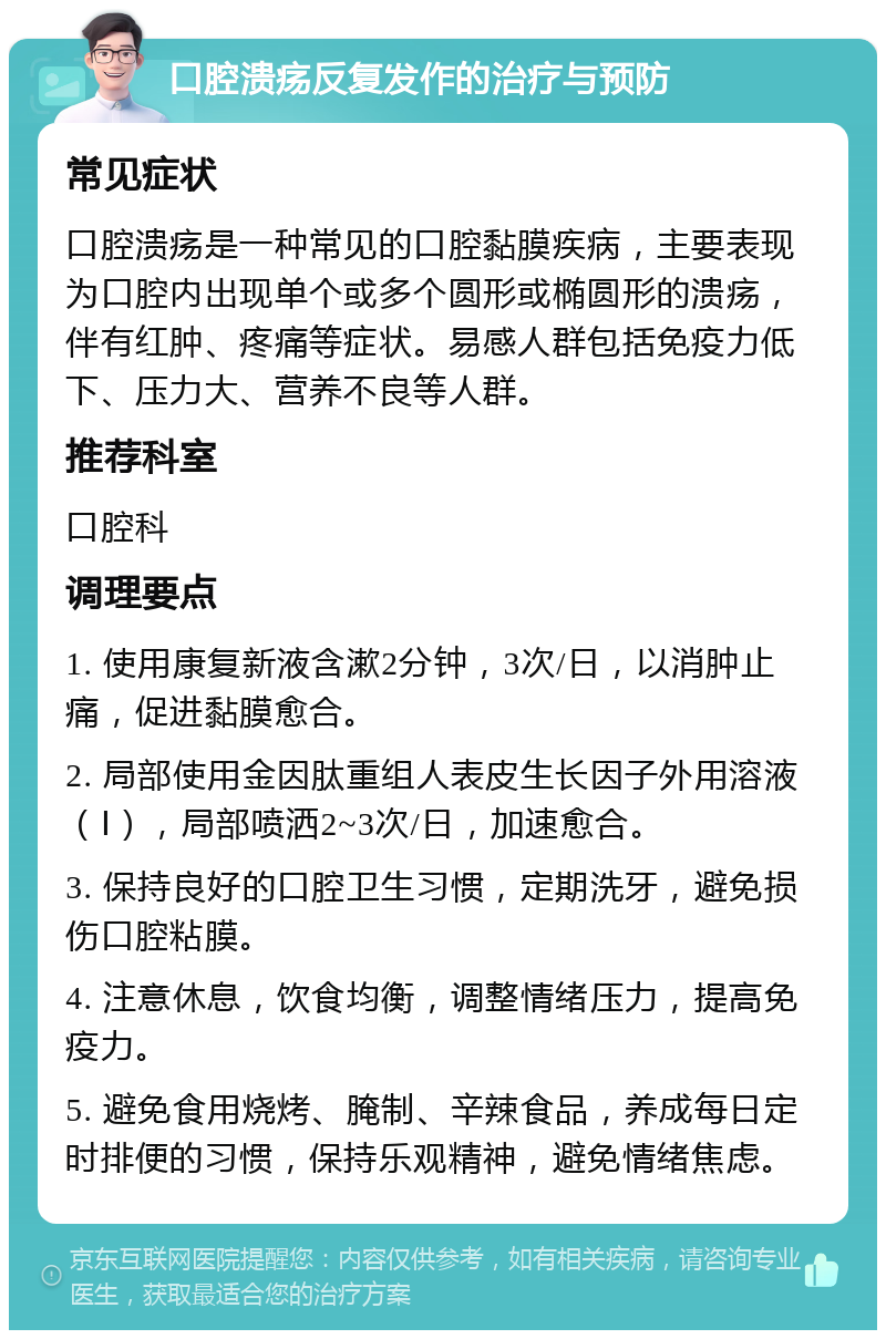 口腔溃疡反复发作的治疗与预防 常见症状 口腔溃疡是一种常见的口腔黏膜疾病，主要表现为口腔内出现单个或多个圆形或椭圆形的溃疡，伴有红肿、疼痛等症状。易感人群包括免疫力低下、压力大、营养不良等人群。 推荐科室 口腔科 调理要点 1. 使用康复新液含漱2分钟，3次/日，以消肿止痛，促进黏膜愈合。 2. 局部使用金因肽重组人表皮生长因子外用溶液（Ⅰ），局部喷洒2~3次/日，加速愈合。 3. 保持良好的口腔卫生习惯，定期洗牙，避免损伤口腔粘膜。 4. 注意休息，饮食均衡，调整情绪压力，提高免疫力。 5. 避免食用烧烤、腌制、辛辣食品，养成每日定时排便的习惯，保持乐观精神，避免情绪焦虑。