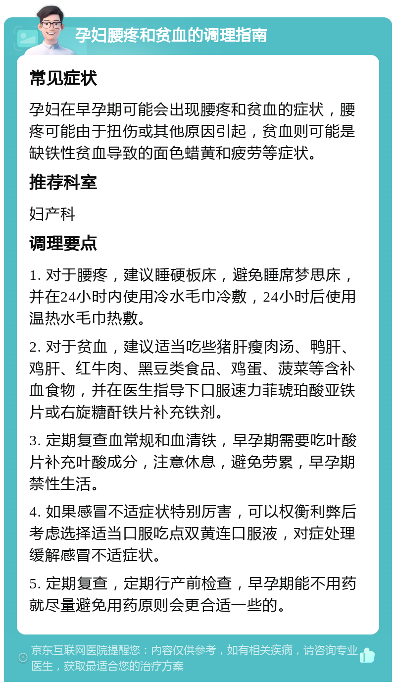 孕妇腰疼和贫血的调理指南 常见症状 孕妇在早孕期可能会出现腰疼和贫血的症状，腰疼可能由于扭伤或其他原因引起，贫血则可能是缺铁性贫血导致的面色蜡黄和疲劳等症状。 推荐科室 妇产科 调理要点 1. 对于腰疼，建议睡硬板床，避免睡席梦思床，并在24小时内使用冷水毛巾冷敷，24小时后使用温热水毛巾热敷。 2. 对于贫血，建议适当吃些猪肝瘦肉汤、鸭肝、鸡肝、红牛肉、黑豆类食品、鸡蛋、菠菜等含补血食物，并在医生指导下口服速力菲琥珀酸亚铁片或右旋糖酐铁片补充铁剂。 3. 定期复查血常规和血清铁，早孕期需要吃叶酸片补充叶酸成分，注意休息，避免劳累，早孕期禁性生活。 4. 如果感冒不适症状特别厉害，可以权衡利弊后考虑选择适当口服吃点双黄连口服液，对症处理缓解感冒不适症状。 5. 定期复查，定期行产前检查，早孕期能不用药就尽量避免用药原则会更合适一些的。