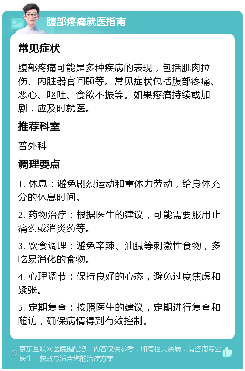 腹部疼痛就医指南 常见症状 腹部疼痛可能是多种疾病的表现，包括肌肉拉伤、内脏器官问题等。常见症状包括腹部疼痛、恶心、呕吐、食欲不振等。如果疼痛持续或加剧，应及时就医。 推荐科室 普外科 调理要点 1. 休息：避免剧烈运动和重体力劳动，给身体充分的休息时间。 2. 药物治疗：根据医生的建议，可能需要服用止痛药或消炎药等。 3. 饮食调理：避免辛辣、油腻等刺激性食物，多吃易消化的食物。 4. 心理调节：保持良好的心态，避免过度焦虑和紧张。 5. 定期复查：按照医生的建议，定期进行复查和随访，确保病情得到有效控制。