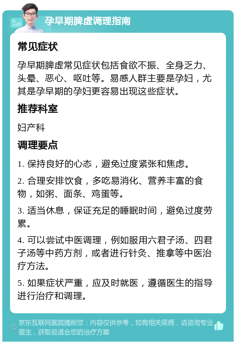 孕早期脾虚调理指南 常见症状 孕早期脾虚常见症状包括食欲不振、全身乏力、头晕、恶心、呕吐等。易感人群主要是孕妇，尤其是孕早期的孕妇更容易出现这些症状。 推荐科室 妇产科 调理要点 1. 保持良好的心态，避免过度紧张和焦虑。 2. 合理安排饮食，多吃易消化、营养丰富的食物，如粥、面条、鸡蛋等。 3. 适当休息，保证充足的睡眠时间，避免过度劳累。 4. 可以尝试中医调理，例如服用六君子汤、四君子汤等中药方剂，或者进行针灸、推拿等中医治疗方法。 5. 如果症状严重，应及时就医，遵循医生的指导进行治疗和调理。