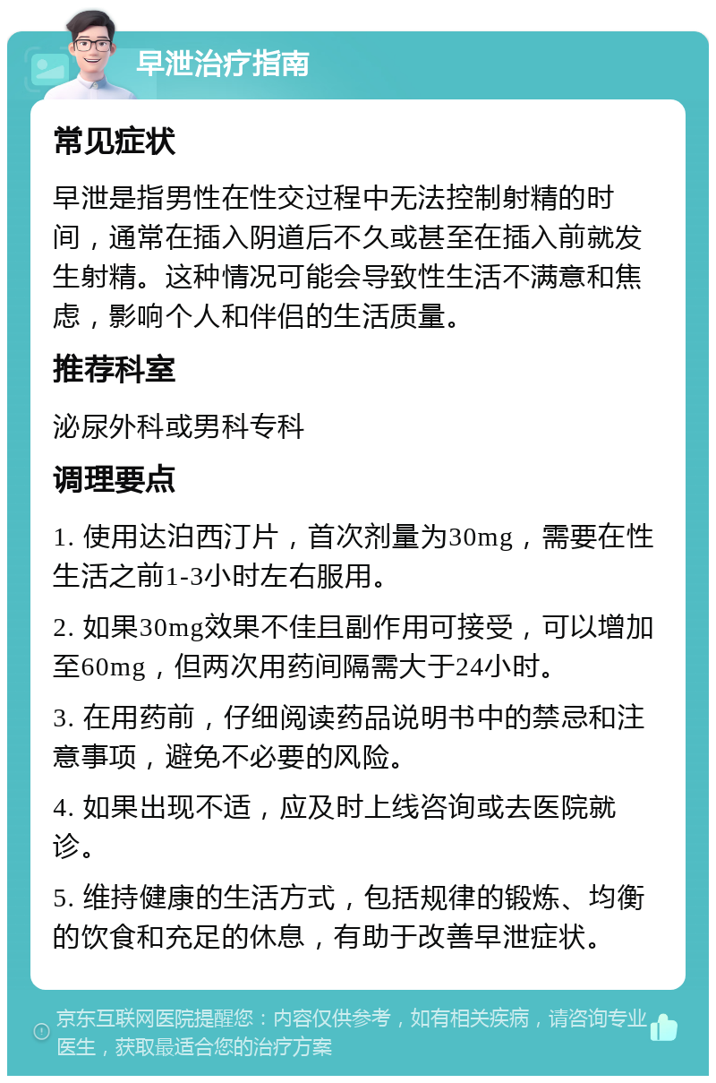 早泄治疗指南 常见症状 早泄是指男性在性交过程中无法控制射精的时间，通常在插入阴道后不久或甚至在插入前就发生射精。这种情况可能会导致性生活不满意和焦虑，影响个人和伴侣的生活质量。 推荐科室 泌尿外科或男科专科 调理要点 1. 使用达泊西汀片，首次剂量为30mg，需要在性生活之前1-3小时左右服用。 2. 如果30mg效果不佳且副作用可接受，可以增加至60mg，但两次用药间隔需大于24小时。 3. 在用药前，仔细阅读药品说明书中的禁忌和注意事项，避免不必要的风险。 4. 如果出现不适，应及时上线咨询或去医院就诊。 5. 维持健康的生活方式，包括规律的锻炼、均衡的饮食和充足的休息，有助于改善早泄症状。