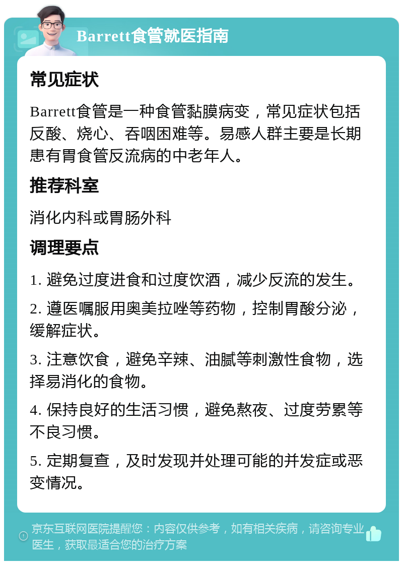 Barrett食管就医指南 常见症状 Barrett食管是一种食管黏膜病变，常见症状包括反酸、烧心、吞咽困难等。易感人群主要是长期患有胃食管反流病的中老年人。 推荐科室 消化内科或胃肠外科 调理要点 1. 避免过度进食和过度饮酒，减少反流的发生。 2. 遵医嘱服用奥美拉唑等药物，控制胃酸分泌，缓解症状。 3. 注意饮食，避免辛辣、油腻等刺激性食物，选择易消化的食物。 4. 保持良好的生活习惯，避免熬夜、过度劳累等不良习惯。 5. 定期复查，及时发现并处理可能的并发症或恶变情况。