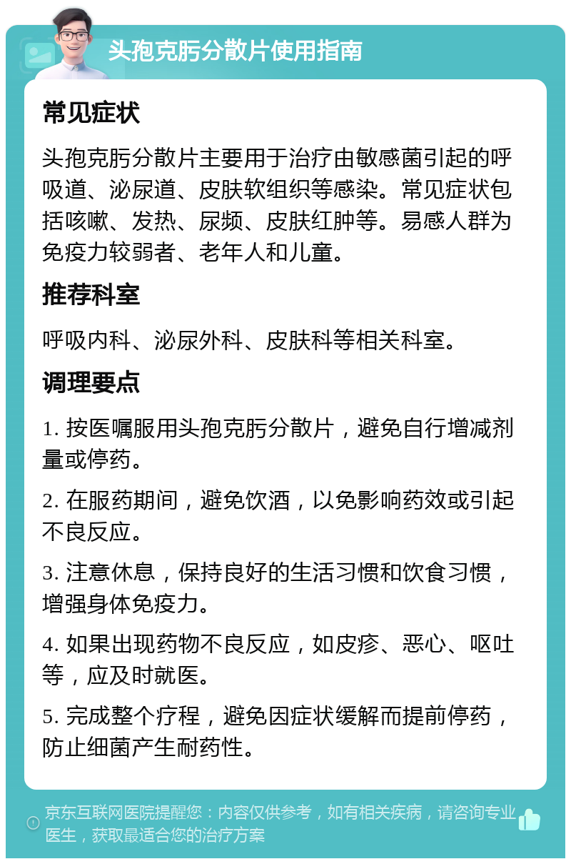 头孢克肟分散片使用指南 常见症状 头孢克肟分散片主要用于治疗由敏感菌引起的呼吸道、泌尿道、皮肤软组织等感染。常见症状包括咳嗽、发热、尿频、皮肤红肿等。易感人群为免疫力较弱者、老年人和儿童。 推荐科室 呼吸内科、泌尿外科、皮肤科等相关科室。 调理要点 1. 按医嘱服用头孢克肟分散片，避免自行增减剂量或停药。 2. 在服药期间，避免饮酒，以免影响药效或引起不良反应。 3. 注意休息，保持良好的生活习惯和饮食习惯，增强身体免疫力。 4. 如果出现药物不良反应，如皮疹、恶心、呕吐等，应及时就医。 5. 完成整个疗程，避免因症状缓解而提前停药，防止细菌产生耐药性。