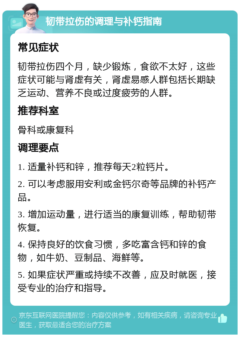 韧带拉伤的调理与补钙指南 常见症状 韧带拉伤四个月，缺少锻炼，食欲不太好，这些症状可能与肾虚有关，肾虚易感人群包括长期缺乏运动、营养不良或过度疲劳的人群。 推荐科室 骨科或康复科 调理要点 1. 适量补钙和锌，推荐每天2粒钙片。 2. 可以考虑服用安利或金钙尔奇等品牌的补钙产品。 3. 增加运动量，进行适当的康复训练，帮助韧带恢复。 4. 保持良好的饮食习惯，多吃富含钙和锌的食物，如牛奶、豆制品、海鲜等。 5. 如果症状严重或持续不改善，应及时就医，接受专业的治疗和指导。