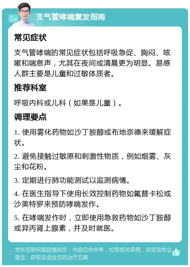 支气管哮喘复发指南 常见症状 支气管哮喘的常见症状包括呼吸急促、胸闷、咳嗽和喘息声，尤其在夜间或清晨更为明显。易感人群主要是儿童和过敏体质者。 推荐科室 呼吸内科或儿科（如果是儿童）。 调理要点 1. 使用雾化药物如沙丁胺醇或布地奈德来缓解症状。 2. 避免接触过敏原和刺激性物质，例如烟雾、灰尘和花粉。 3. 定期进行肺功能测试以监测病情。 4. 在医生指导下使用长效控制药物如氟替卡松或沙美特罗来预防哮喘发作。 5. 在哮喘发作时，立即使用急救药物如沙丁胺醇或异丙肾上腺素，并及时就医。