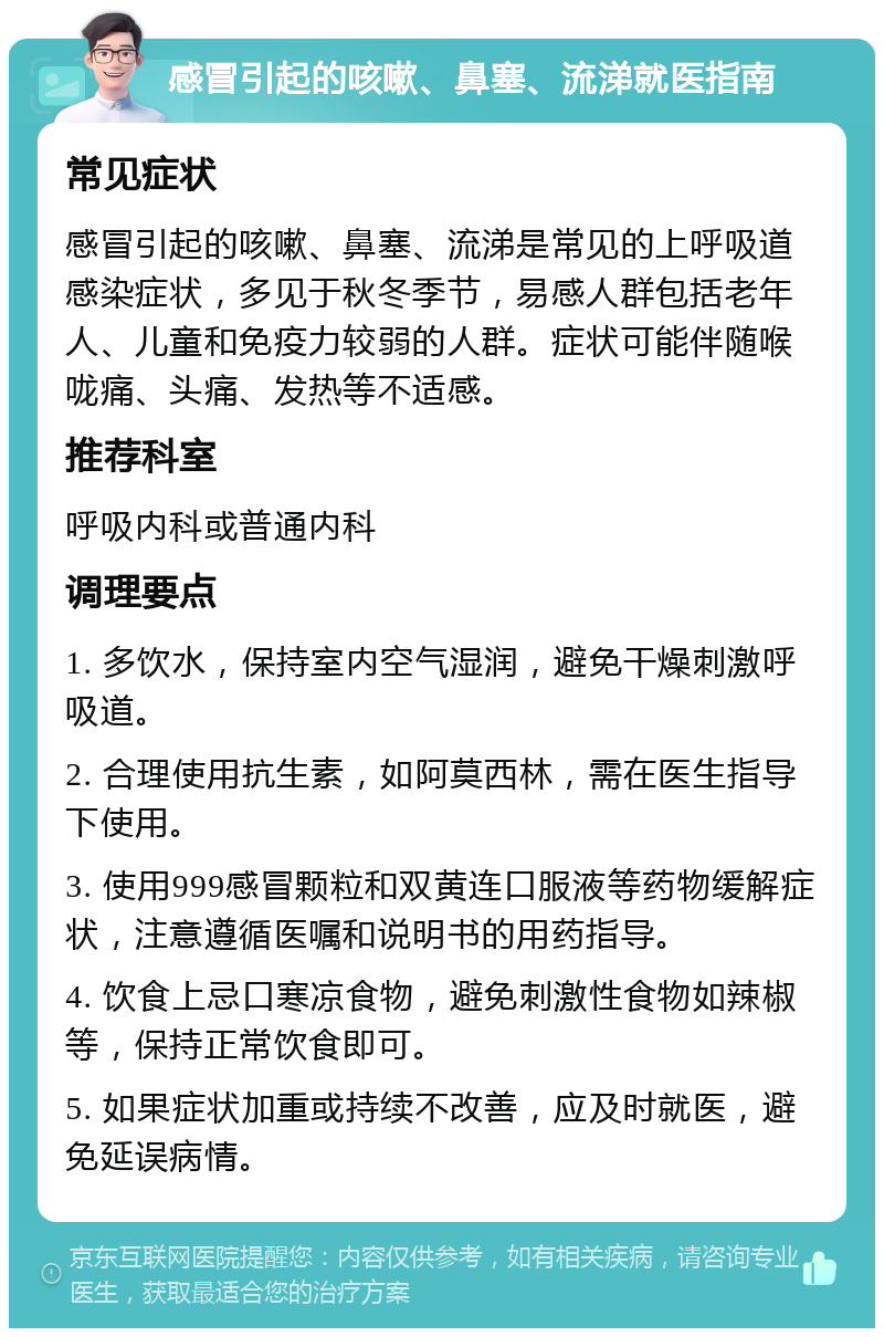 感冒引起的咳嗽、鼻塞、流涕就医指南 常见症状 感冒引起的咳嗽、鼻塞、流涕是常见的上呼吸道感染症状，多见于秋冬季节，易感人群包括老年人、儿童和免疫力较弱的人群。症状可能伴随喉咙痛、头痛、发热等不适感。 推荐科室 呼吸内科或普通内科 调理要点 1. 多饮水，保持室内空气湿润，避免干燥刺激呼吸道。 2. 合理使用抗生素，如阿莫西林，需在医生指导下使用。 3. 使用999感冒颗粒和双黄连口服液等药物缓解症状，注意遵循医嘱和说明书的用药指导。 4. 饮食上忌口寒凉食物，避免刺激性食物如辣椒等，保持正常饮食即可。 5. 如果症状加重或持续不改善，应及时就医，避免延误病情。