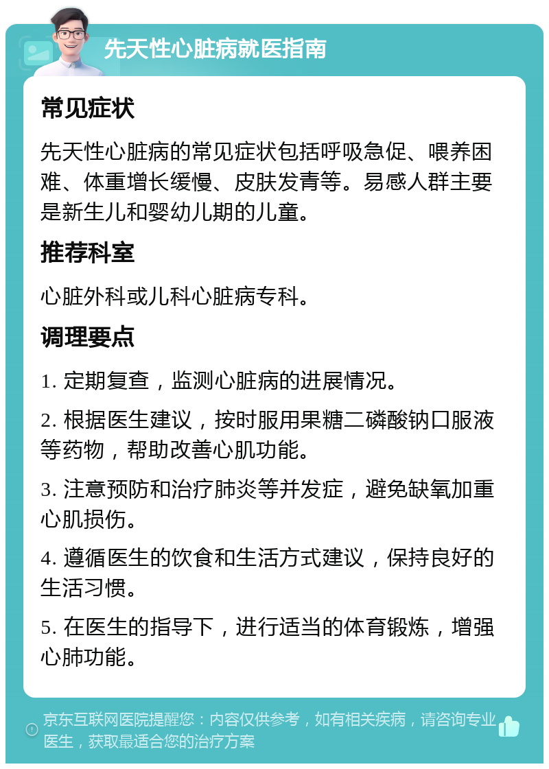 先天性心脏病就医指南 常见症状 先天性心脏病的常见症状包括呼吸急促、喂养困难、体重增长缓慢、皮肤发青等。易感人群主要是新生儿和婴幼儿期的儿童。 推荐科室 心脏外科或儿科心脏病专科。 调理要点 1. 定期复查，监测心脏病的进展情况。 2. 根据医生建议，按时服用果糖二磷酸钠口服液等药物，帮助改善心肌功能。 3. 注意预防和治疗肺炎等并发症，避免缺氧加重心肌损伤。 4. 遵循医生的饮食和生活方式建议，保持良好的生活习惯。 5. 在医生的指导下，进行适当的体育锻炼，增强心肺功能。