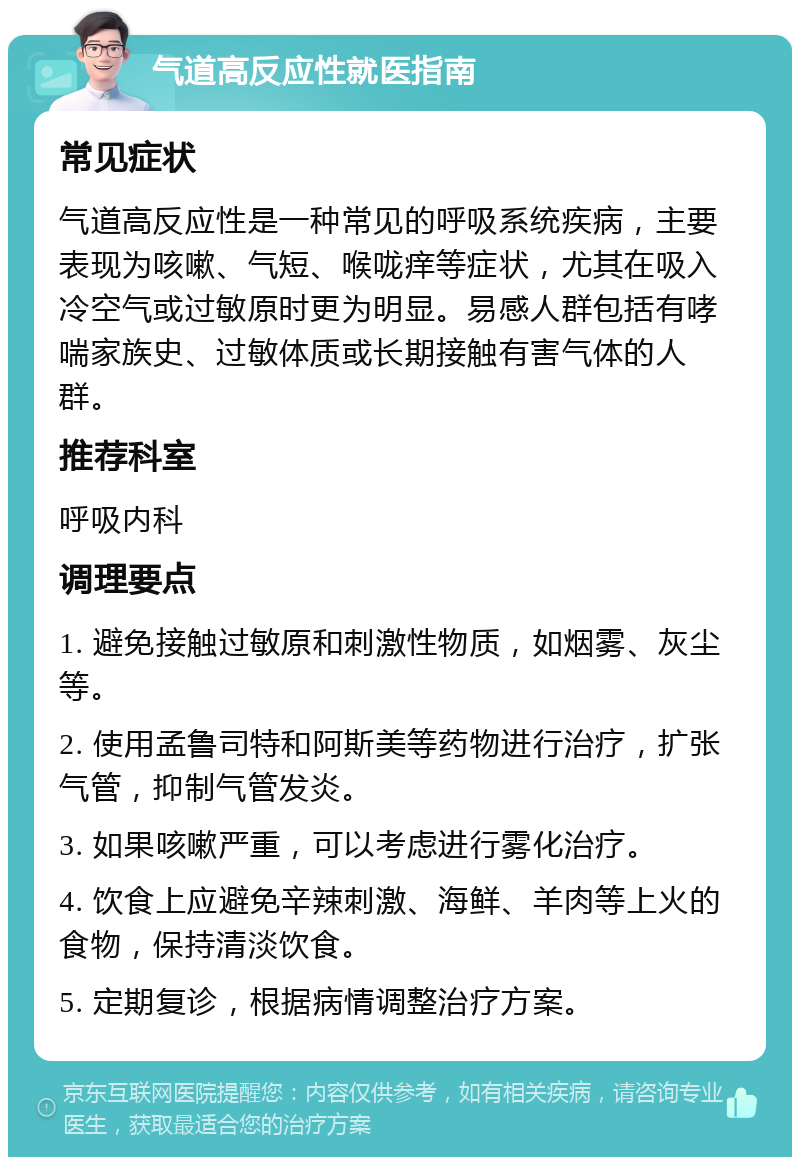 气道高反应性就医指南 常见症状 气道高反应性是一种常见的呼吸系统疾病，主要表现为咳嗽、气短、喉咙痒等症状，尤其在吸入冷空气或过敏原时更为明显。易感人群包括有哮喘家族史、过敏体质或长期接触有害气体的人群。 推荐科室 呼吸内科 调理要点 1. 避免接触过敏原和刺激性物质，如烟雾、灰尘等。 2. 使用孟鲁司特和阿斯美等药物进行治疗，扩张气管，抑制气管发炎。 3. 如果咳嗽严重，可以考虑进行雾化治疗。 4. 饮食上应避免辛辣刺激、海鲜、羊肉等上火的食物，保持清淡饮食。 5. 定期复诊，根据病情调整治疗方案。