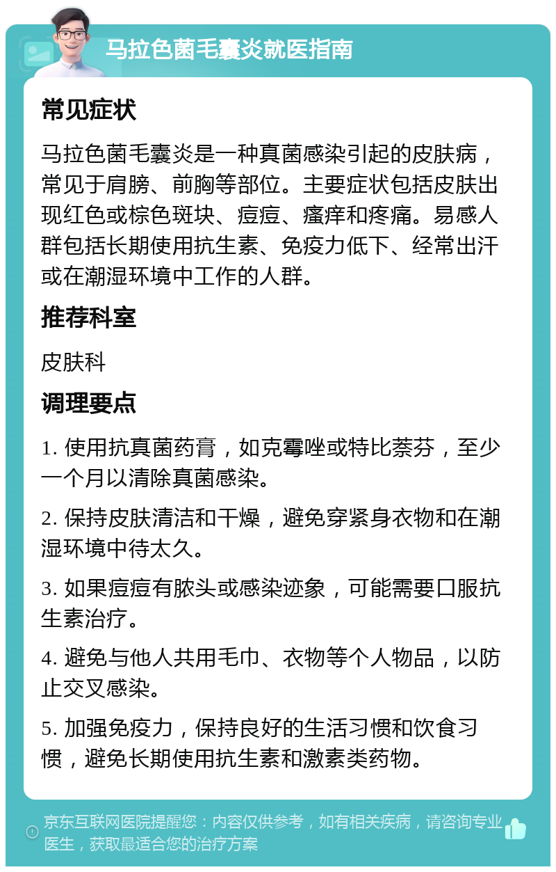 马拉色菌毛囊炎就医指南 常见症状 马拉色菌毛囊炎是一种真菌感染引起的皮肤病，常见于肩膀、前胸等部位。主要症状包括皮肤出现红色或棕色斑块、痘痘、瘙痒和疼痛。易感人群包括长期使用抗生素、免疫力低下、经常出汗或在潮湿环境中工作的人群。 推荐科室 皮肤科 调理要点 1. 使用抗真菌药膏，如克霉唑或特比萘芬，至少一个月以清除真菌感染。 2. 保持皮肤清洁和干燥，避免穿紧身衣物和在潮湿环境中待太久。 3. 如果痘痘有脓头或感染迹象，可能需要口服抗生素治疗。 4. 避免与他人共用毛巾、衣物等个人物品，以防止交叉感染。 5. 加强免疫力，保持良好的生活习惯和饮食习惯，避免长期使用抗生素和激素类药物。