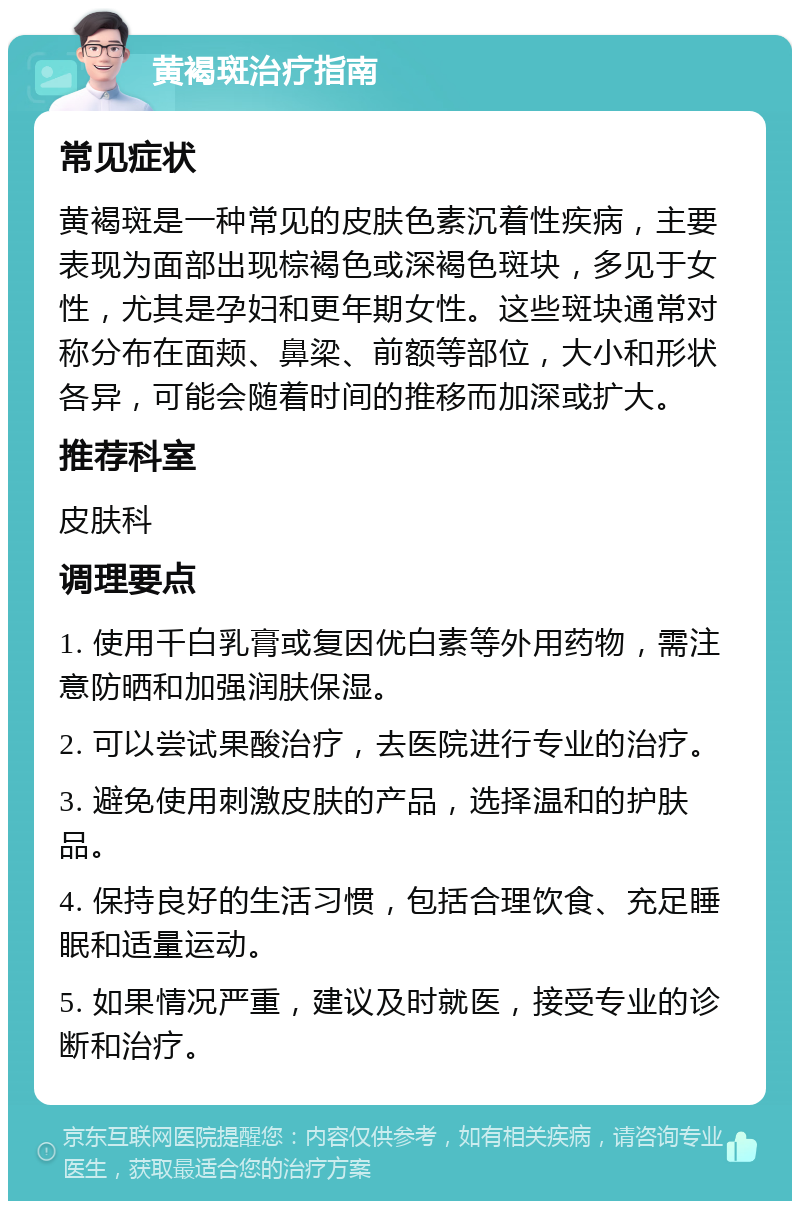 黄褐斑治疗指南 常见症状 黄褐斑是一种常见的皮肤色素沉着性疾病，主要表现为面部出现棕褐色或深褐色斑块，多见于女性，尤其是孕妇和更年期女性。这些斑块通常对称分布在面颊、鼻梁、前额等部位，大小和形状各异，可能会随着时间的推移而加深或扩大。 推荐科室 皮肤科 调理要点 1. 使用千白乳膏或复因优白素等外用药物，需注意防晒和加强润肤保湿。 2. 可以尝试果酸治疗，去医院进行专业的治疗。 3. 避免使用刺激皮肤的产品，选择温和的护肤品。 4. 保持良好的生活习惯，包括合理饮食、充足睡眠和适量运动。 5. 如果情况严重，建议及时就医，接受专业的诊断和治疗。