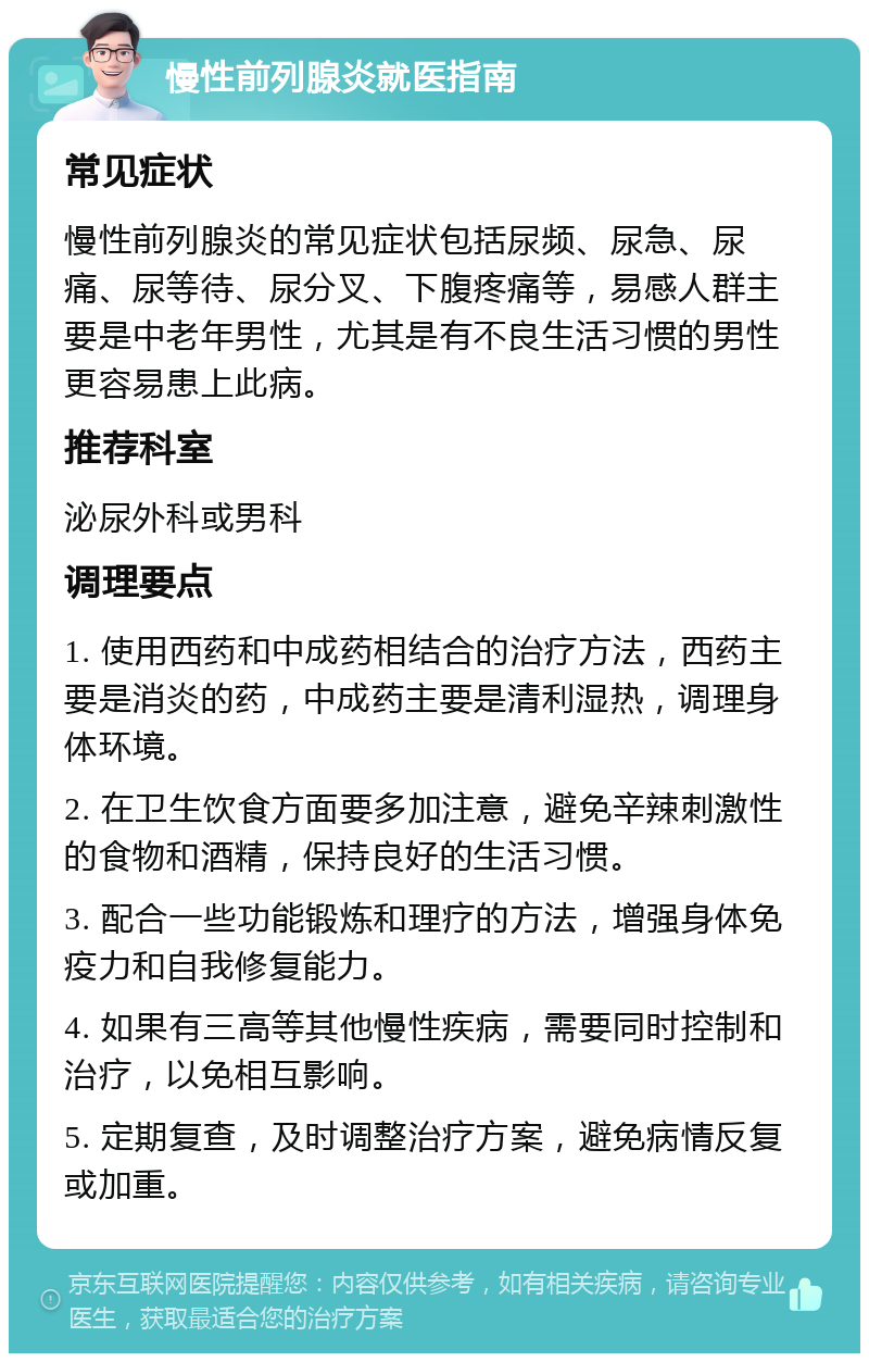 慢性前列腺炎就医指南 常见症状 慢性前列腺炎的常见症状包括尿频、尿急、尿痛、尿等待、尿分叉、下腹疼痛等，易感人群主要是中老年男性，尤其是有不良生活习惯的男性更容易患上此病。 推荐科室 泌尿外科或男科 调理要点 1. 使用西药和中成药相结合的治疗方法，西药主要是消炎的药，中成药主要是清利湿热，调理身体环境。 2. 在卫生饮食方面要多加注意，避免辛辣刺激性的食物和酒精，保持良好的生活习惯。 3. 配合一些功能锻炼和理疗的方法，增强身体免疫力和自我修复能力。 4. 如果有三高等其他慢性疾病，需要同时控制和治疗，以免相互影响。 5. 定期复查，及时调整治疗方案，避免病情反复或加重。