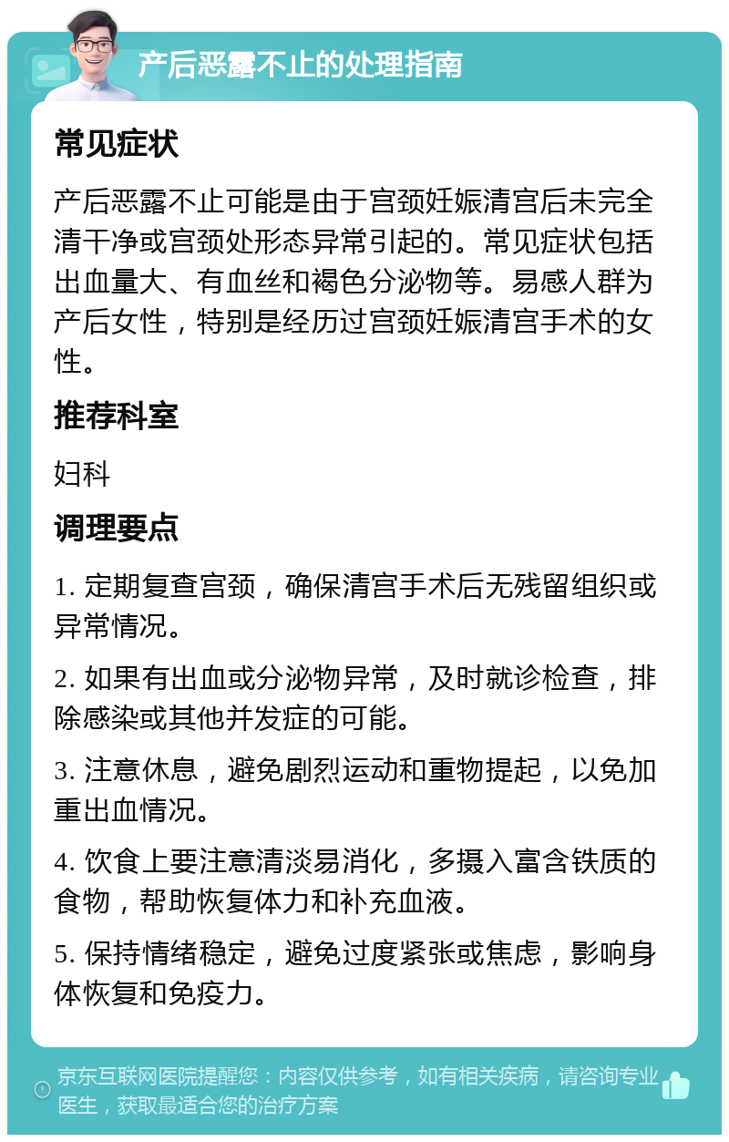 产后恶露不止的处理指南 常见症状 产后恶露不止可能是由于宫颈妊娠清宫后未完全清干净或宫颈处形态异常引起的。常见症状包括出血量大、有血丝和褐色分泌物等。易感人群为产后女性，特别是经历过宫颈妊娠清宫手术的女性。 推荐科室 妇科 调理要点 1. 定期复查宫颈，确保清宫手术后无残留组织或异常情况。 2. 如果有出血或分泌物异常，及时就诊检查，排除感染或其他并发症的可能。 3. 注意休息，避免剧烈运动和重物提起，以免加重出血情况。 4. 饮食上要注意清淡易消化，多摄入富含铁质的食物，帮助恢复体力和补充血液。 5. 保持情绪稳定，避免过度紧张或焦虑，影响身体恢复和免疫力。