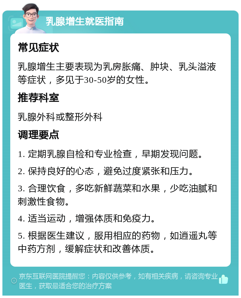 乳腺增生就医指南 常见症状 乳腺增生主要表现为乳房胀痛、肿块、乳头溢液等症状，多见于30-50岁的女性。 推荐科室 乳腺外科或整形外科 调理要点 1. 定期乳腺自检和专业检查，早期发现问题。 2. 保持良好的心态，避免过度紧张和压力。 3. 合理饮食，多吃新鲜蔬菜和水果，少吃油腻和刺激性食物。 4. 适当运动，增强体质和免疫力。 5. 根据医生建议，服用相应的药物，如逍遥丸等中药方剂，缓解症状和改善体质。